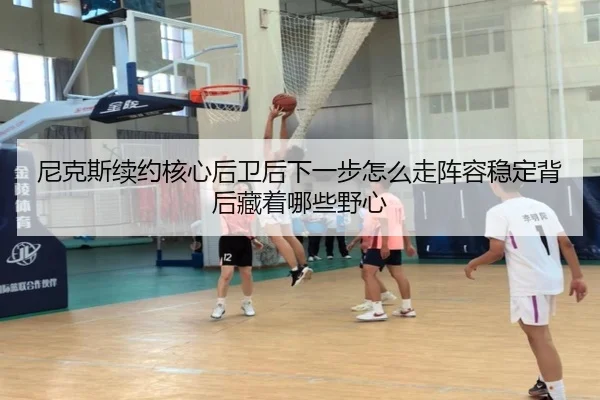 尼克斯续约核心后卫后下一步怎么走阵容稳定背后藏着哪些野心